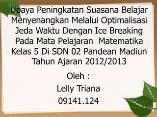 Upaya Peningkatan Suasana Belajar
Menyenangkan Melalui Optimalisasi
 Jeda Waktu Dengan Ice Breaking
 Pada Mata Pelajaran Matematika
Kelas 5 Di SDN 02 Pandean Madiun
     Tahun Ajaran 2012/2013
              Oleh :
           Lelly Triana
           09141.124
 