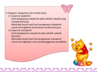 4. Kegiatan melaporkan dan tindak lanjut
   4.1 Supervisi akademik
       Hasil pengawasan akademik pada sekolah-sekolah yang
       menjadi binaanya
       Menindak lanjuti hasil-hasil pengawasan akademik
       untuk meningkatkan kemampuan profesional guru
   4.2 Supervisi manajerial
       Hasil pengawasan manajerial pada sekolah-sekolah
       binaanya
       Menindak lanjuti hasil-hail pengawasan manajerial
       untuk meningkatkan mutu penyelenggaraan pendidikan.
 