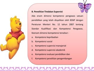 B. Penelitian Tindakan Supervisi
Ada enam dimensi kompetensi pengawas satuan
pendidikan yang telah disyahkan oleh BSNP dengan
Peraturan Menteri No. 12 tahun 2007 tentang
Standar   Kualifikasi   dan   Kompetensi   Pengawas.
Keenam dimensi kompetensi tersebut :
a. Kompetensi kepribadian
b. Kompetensi sosial
c. Kompetensi supervisi manajerial
d. Kompetensi supervisi akademik
e. Kompetensi evaluasi pendidikan dan
f. Kompetensi penelitian pengembangan
 