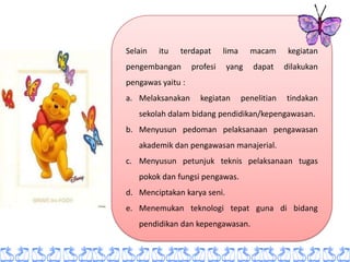 Selain   itu   terdapat      lima     macam       kegiatan
pengembangan       profesi   yang      dapat     dilakukan
pengawas yaitu :
a. Melaksanakan      kegiatan       penelitian   tindakan
   sekolah dalam bidang pendidikan/kepengawasan.
b. Menyusun pedoman pelaksanaan pengawasan
   akademik dan pengawasan manajerial.
c. Menyusun petunjuk teknis pelaksanaan tugas
   pokok dan fungsi pengawas.
d. Menciptakan karya seni.
e. Menemukan teknologi tepat guna di bidang
   pendidikan dan kepengawasan.
 