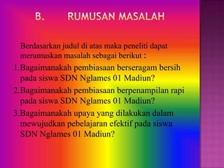 Berdasarkan judul di atas maka peneliti dapat
 merumuskan masalah sebagai berikut :
1.Bagaimanakah pembiasaan berseragam bersih
  pada siswa SDN Nglames 01 Madiun?
2.Bagaimanakah pembiasaan berpenampilan rapi
  pada siswa SDN Nglames 01 Madiun?
3.Bagaimanakah upaya yang dilakukan dalam
  mewujudkan pebelajaran efektif pada siswa
  SDN Nglames 01 Madiun?
 