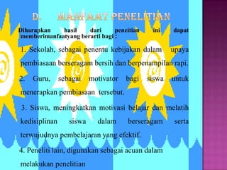 Diharapkan   hasil    dari      peneitian     ini    dapat
memberimanfaatyang berarti bagi :

1. Sekolah, sebagai penentu kebijakan dalam          upaya
pembiasaan berseragam bersih dan berpenampilan rapi.

2.   Guru,     sebagai    motivator   bagi   siswa   untuk
menerapkan pembiasaan tersebut.

 3. Siswa, meningkatkan motivasi belajar dan melatih
kedisiplinan      siswa     dalam     berseragam      serta
terwujudnya pembelajaran yang efektif.

4. Peneliti lain, digunakan sebagai acuan dalam
melakukan penelitian
 
