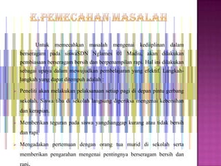 Untuk   memecahkan masalah mengenai        kediiplinan dalam
    berseragam pada siswaSDN Nglames 01 Madiu, akan dilakukan
    pembiasaan berseragam bersih dan berpenampilan rapi. Hal ini dilakukan
    sebagai upaya dalam mewujudkan pembelajaran yang efektif. Langkah-
    langkah yang dapat ditempuh adalah :

   Peneliti akan melakukan pelaksanaan setiap pagi di depan pintu gerbang
    sekolah. Siswa tiba di sekolah langsung diperiksa mengenai kebersihan
    dan kerapian.

   Memberikan teguran pada siswa yangdianggap kurang atau tidak bersih
    dan rapi.

   Mengadakan pertemuan dengan orang tua murid di sekolah serta
    memberikan pengarahan mengenai pentingnya berseragam bersih dan
    rapi.
 