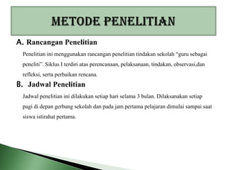 A. Rancangan Penelitian
 Penelitian ini menggunakan rancangan penelitian tindakan sekolah “guru sebagai
 peneliti”. Siklus I terdiri atas perencanaan, pelaksanaan, tindakan, observasi,dan
 refleksi, serta perbaikan rencana.
B. Jadwal Penelitian
 Jadwal penelitian ini dilakukan setiap hari selama 3 bulan. Dilaksanakan setiap
 pagi di depan gerbang sekolah dan pada jam pertama pelajaran dimulai sampai saat
 siswa istirahat pertama.
 
