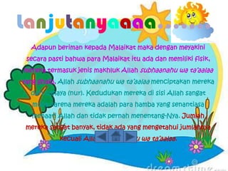 Lanjutanyaaaa…….
  Adapun beriman kepada Malaikat maka dengan meyakini
 secara pasti bahwa para Malaikat itu ada dan memiliki fisik,
mereka termasuk jenis makhluk Allah subhaanahu wa ta’aalaa
yang ghaib, Allah subhaanahu wa ta’aalaa menciptakan mereka
  dari cahaya (nur). Kedudukan mereka di sisi Allah sangat
   mulia karena mereka adalah para hamba yang senantiasa
   menaati Allah dan tidak pernah menentang-Nya. Jumlah
 mereka sangat banyak, tidak ada yang mengetahui jumlahnya
           kecuali Allah subhaanahu wa ta’aalaa.
 