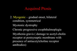 Acquired Ptosis
2. Myogenic – gradual onset, bilateral
condition, symmetrical
Myotonic dystrophy
Chronic progressive exophthalmoplegia
Mysthenia gravis ( damage to acetyl-cholin
receptor at postsynaptic membrane with
presence of antiacetylcholine receptor
antibodies)
 