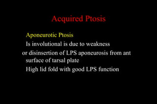 Acquired Ptosis
Aponeurotic Ptosis
Is involutional is due to weakness
or disinsertion of LPS aponeurosis from ant
surface of tarsal plate
High lid fold with good LPS function
 