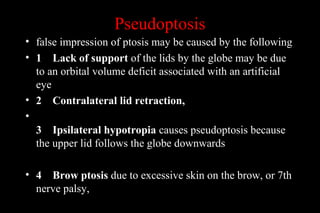 Pseudoptosis
• false impression of ptosis may be caused by the following
• 1 Lack of support of the lids by the globe may be due
to an orbital volume deficit associated with an artificial
eye
• 2 Contralateral lid retraction,
•
3 Ipsilateral hypotropia causes pseudoptosis because
the upper lid follows the globe downwards
• 4 Brow ptosis due to excessive skin on the brow, or 7th
nerve palsy,
 