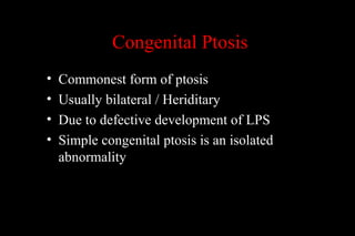 Congenital Ptosis
• Commonest form of ptosis
• Usually bilateral / Heriditary
• Due to defective development of LPS
• Simple congenital ptosis is an isolated
abnormality
 