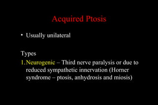 Acquired Ptosis
• Usually unilateral
Types
1.Neurogenic – Third nerve paralysis or due to
reduced sympathetic innervation (Horner
syndrome – ptosis, anhydrosis and miosis)
 