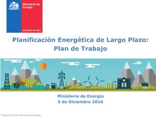 Planificación Energética de Largo Plazo:
Plan de Trabajo
Ministerio de Energía
5 de Diciembre 2016
Gobierno de Chile | Ministerio de Energía
 