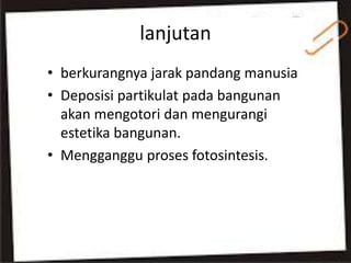 lanjutan
• berkurangnya jarak pandang manusia
• Deposisi partikulat pada bangunan
akan mengotori dan mengurangi
estetika bangunan.
• Mengganggu proses fotosintesis.
 