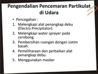 Pengendalian Pencemaran Partikulat
di Udara
• Pencegahan :
1. Melengkapi alat penangkap debu
(Electro Precipitator).
2. Melengkapi water sprayer pada
cerobong.
3. Pembersihan ruangan dengan sistim
basah.
4. Pemeliharaan dan perbaikan alat
penangkap debu.
5. Menggunakan masker
 