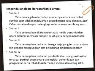 Pengendalian debu berdasarkan 4 simpul
• Simpul I
Yaitu mencegahan terhadap sumbernya antara lain:Isolasi
sumber agar tidak mengeluarkan debu di ruang kerja dengan Local
Exhauster atau dengan melengkapi water-sprayer cerobong asap.
• Simpul II
Yaitu pencegahan dilakukan erhadap media transmisi dan
udara ambient memakai metode basah yaitu penyiraman lantai.
• Simpul III
Yaitu pencegahan terhadap tenaga kerja yang terpapar antara
lain dengan menggunakan alat pelindunag diri berupa masker
• Simpul IV
Yaitu pencegahan terhadap penderita atau orang sakit akibat
terpapar partikel debu antara lain melalui pemeriksaan dan
pengobatan serta rehabilitasi terhadap korban atau orang sakit.
 