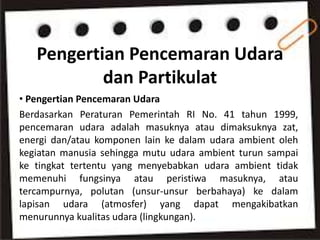 Pengertian Pencemaran Udara
dan Partikulat
• Pengertian Pencemaran Udara
Berdasarkan Peraturan Pemerintah RI No. 41 tahun 1999,
pencemaran udara adalah masuknya atau dimaksuknya zat,
energi dan/atau komponen lain ke dalam udara ambient oleh
kegiatan manusia sehingga mutu udara ambient turun sampai
ke tingkat tertentu yang menyebabkan udara ambient tidak
memenuhi fungsinya atau peristiwa masuknya, atau
tercampurnya, polutan (unsur-unsur berbahaya) ke dalam
lapisan udara (atmosfer) yang dapat mengakibatkan
menurunnya kualitas udara (lingkungan).
 