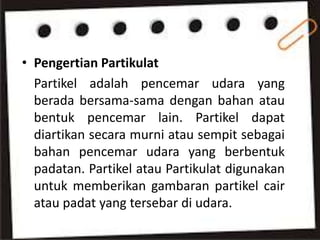• Pengertian Partikulat
Partikel adalah pencemar udara yang
berada bersama-sama dengan bahan atau
bentuk pencemar lain. Partikel dapat
diartikan secara murni atau sempit sebagai
bahan pencemar udara yang berbentuk
padatan. Partikel atau Partikulat digunakan
untuk memberikan gambaran partikel cair
atau padat yang tersebar di udara.
 