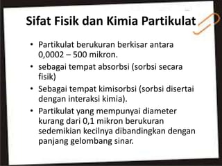 Sifat Fisik dan Kimia Partikulat
• Partikulat berukuran berkisar antara
0,0002 – 500 mikron.
• sebagai tempat absorbsi (sorbsi secara
fisik)
• Sebagai tempat kimisorbsi (sorbsi disertai
dengan interaksi kimia).
• Partikulat yang mempunyai diameter
kurang dari 0,1 mikron berukuran
sedemikian kecilnya dibandingkan dengan
panjang gelombang sinar.
 