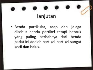 lanjutan
• Benda partikulat, asap dan jelaga
disebut benda partikel tetapi bentuk
yang paling berbahaya dari benda
padat ini adalah partikel-partikel sangat
kecil dan halus.
 