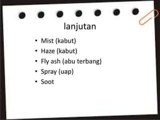 lanjutan
• Mist (kabut)
• Haze (kabut)
• Fly ash (abu terbang)
• Spray (uap)
• Soot
 