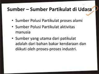 Sumber – Sumber Partikulat di Udara
• Sumber Polusi Partikulat proses alami
• Sumber Polusi Partikulat aktivitas
manusia
• Sumber yang utama dari patikulat
adalah dari bahan bakar kendaraan dan
diikuti oleh proses-proses industri.
 
