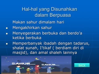 Hal-hal yang Disunahkan
dalam Berpuasa
Makan sahur dimalam hari
 Mengakhirkan sahur
 Menyegerakan berbuka dan berdo’a
ketika berbuka
 Memperbanyak ibadah dengan tadarus,
shalat sunah, I’tikaf ( berdiam diri di
masjid), dan amal shaleh lainnya
BACK
 