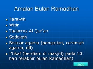 Amalan Bulan Ramadhan
 Tarawih
 Witir
 Tadarrus Al Qur’an
 Sedekah
 Belajar agama (pengajian, ceramah
agama, dll)
 I’tikaf (berdiam di masjid) pada 10
hari terakhir bulan Ramadhan)
BACK
 