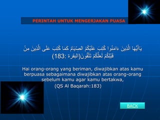 ِ
‫الص‬ ُ‫م‬ُ‫ك‬ْ‫ي‬َ‫ل‬َ‫ع‬ َ‫ب‬ِ‫ت‬ُ‫ك‬ ‫وا‬ُ‫ن‬َ‫م‬‫ا‬َ‫ء‬ َ‫ين‬ِ‫ذ‬َّ‫ال‬ ‫ا‬َ‫ه‬ُّ‫ي‬َ‫أ‬‫ا‬َ‫ي‬
َ‫ين‬ِ‫ذ‬َّ‫ال‬ ‫ى‬َ‫ل‬َ‫ع‬ َ‫ب‬ِ‫ت‬ُ‫ك‬ ‫ا‬َ‫م‬َ‫ك‬ ُ‫م‬‫ا‬َ‫ي‬
ْ‫ن‬ِ‫م‬
َ‫ون‬ُ‫ق‬َّ‫ت‬َ‫ت‬ ْ‫م‬ُ‫ك‬َّ‫ل‬َ‫ع‬َ‫ل‬ ْ‫م‬ُ‫ك‬ِ‫ل‬ْ‫ب‬َ‫ق‬
(
‫البقرة‬
:
183
)
Hai orang-orang yang beriman, diwajibkan atas kamu
berpuasa sebagaimana diwajibkan atas orang-orang
sebelum kamu agar kamu bertakwa,
(QS Al Baqarah:183)
PERINTAH UNTUK MENGERJAKAN PUASA
BACK
 
