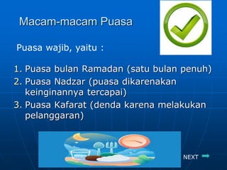 Macam-macam Puasa
1. Puasa bulan Ramadan (satu bulan penuh)
2. Puasa Nadzar (puasa dikarenakan
keinginannya tercapai)
3. Puasa Kafarat (denda karena melakukan
pelanggaran)
Puasa wajib, yaitu :
NEXT
 