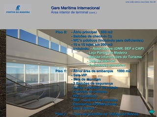 Gare Marítima Internacional   Área interior de terminal  (cont.) Uma visão sobre a nova Gare, Nov.08 Piso  0:   - Átrio principal    600 m2 - Balcões de check-in (3) - WC’s públicos (incluíndo para deficientes) - 10 a 15 lojas em 200 m2   incluíndo:   - Autoridades (GNR, SEF e CAP) - Loja Portos da Madeira - Balcão informações do Turismo - Sala de Internet - Facilidades bancárias Piso  1: - Átrio/ área de embarque    1000 m2 - Sala VIP - Sala de reuniões  - 3 Balcões de segurança - X-Ray e detector de metais - Controlo de bilhetes - WC’s públicos - SEF - controlo de entradas - Escritórios APRAM (Sede) - Sala Técnica Piso  2: - Torre de Controlo de Tráfego de Navios 