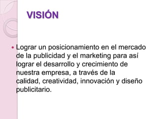 VISIÓNLograr un posicionamiento en el mercado de la publicidad y el marketing para así lograr el desarrollo y crecimiento de nuestra empresa, a través de la calidad, creatividad, innovación y diseño publicitario.