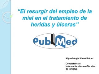 “El resurgir del empleo de la
miel en el tratamiento de
heridas y úlceras”
Miguel Ángel Hierro López
Competencias
Informacionales en Ciencias
de la Salud
 