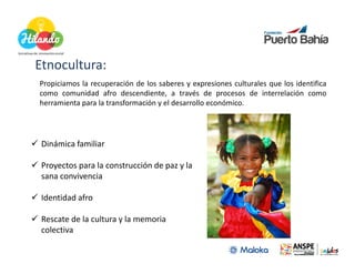 Etnocultura:
Etnocultura:
Propiciamos la recuperación de los saberes y expresiones culturales que los identifica
como comunidad afro descendiente, a través de procesos de interrelación como
herramienta para la transformación y el desarrollo económico.




 Dinámica familiar

 Proyectos para la construcción de paz y la
 sana convivencia

 Identidad afro

 Rescate de la cultura y la memoria
 colectiva
 