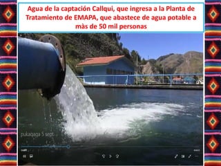 Agua de la captación Callqui, que ingresa a la Planta de
Tratamiento de EMAPA, que abastece de agua potable a
màs de 50 mil personas
 