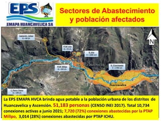 Sectores de Abastecimiento
y población afectados
La EPS EMAPA HVCA brinda agua potable a la población urbana de los distritos de
Huancavelica y Ascensión. 51,183 personas (CENSO INEI 2017). Total 10,734
conexiones activas a junio 2021; 7,720 (72%) conexiones abastecidas por la PTAP
Millpo, 3,014 (28%) conexiones abastecidas por PTAP ICHU.
 