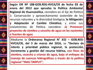 Según OR Nº 188-GOB.REG-HVCA/CR de fecha 03 de
enero del 2012 que aprueba la Política Ambiental
Regional de Huancavelica, considera en el Eje de Política
1: Conservación y aprovechamiento sostenible de los
recursos naturales y la diversidad biológica; la Mitigación
y Adaptación al Cambio Climático, y entre sus
Lineamientos de Política considera: a) Promover
proyectos de siembra y cosecha de agua en las nacientes
o fuentes de agua.
Mediante la Ordenanza Regional N° 332 – GOB.REG-
HVCA/CR, del 3 de marzo del 2016, se “Declara de
interés y prioridad pública regional, la protección,
incremento y gestión del recurso hídrico, con fines de
siembra, cosecha y crianza de agua, bajo el enfoque de
manejo de cuencas hidrográficas a través de la política
regional “YAKU TARPUY”;
 