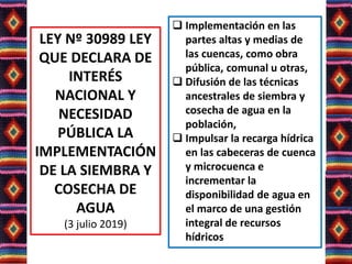 LEY Nº 30989 LEY
QUE DECLARA DE
INTERÉS
NACIONAL Y
NECESIDAD
PÚBLICA LA
IMPLEMENTACIÓN
DE LA SIEMBRA Y
COSECHA DE
AGUA
(3 julio 2019)
 Implementación en las
partes altas y medias de
las cuencas, como obra
pública, comunal u otras,
 Difusión de las técnicas
ancestrales de siembra y
cosecha de agua en la
población,
 Impulsar la recarga hídrica
en las cabeceras de cuenca
y microcuenca e
incrementar la
disponibilidad de agua en
el marco de una gestión
integral de recursos
hídricos
 