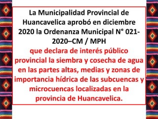 La Municipalidad Provincial de
Huancavelica aprobó en diciembre
2020 la Ordenanza Municipal N° 021-
2020–CM / MPH
que declara de interés público
provincial la siembra y cosecha de agua
en las partes altas, medias y zonas de
importancia hídrica de las subcuencas y
microcuencas localizadas en la
provincia de Huancavelica.
 