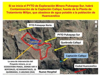 Si se inicia el PYTO de Exploración Minera Pukaqaqa Sur, habrá
Contaminación de la Captación Callqui, fuente de la Planta de
Tratamiento Millpo, que abastece de agua potable a la población de
Huancavelica
Captación Callqui
Área de
Proyecto
La zona de intervención del
Proyecto minero, es un
ECOSISTEMA FRAGIL, DONDE HAY 8
BOFEDALES, 42 MANANTIALES, 16
QUEBRADAS, 2 LAGUNAS (DIA)
Ciudad Huancavelica
Quebrada Callqui
PYTO Pukaqaqa Norte.
PYTO Pukaqaqa Sur
Nuevo Hospital
 