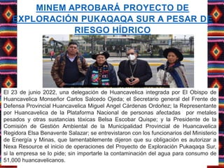 MINEM APROBARÁ PROYECTO DE
EXPLORACIÓN PUKAQAQA SUR A PESAR DE
RIESGO HÍDRICO
El 23 de junio 2022, una delegación de Huancavelica integrada por El Obispo de
Huancavelica Monseñor Carlos Salcedo Ojeda; el Secretario general del Frente de
Defensa Provincial Huancavelica Miguel Angel Cárdenas Ordoñez; la Representante
por Huancavelica de la Plataforma Nacional de personas afectadas por metales
pesados y otras sustancias tòxicas Belsa Escobar Quispe; y la Presidente de la
Comisión de Gestión Ambiental de la Municipalidad Provincial de Huancavelica
Regidora Elsa Benavente Salazar; se entrevistaron con los funcionarios del Ministerio
de Energía y Minas, que lamentablemente dijeron que su obligación es autorizar a
Nexa Resource el inicio de operaciones del Proyecto de Exploración Pukaqaqa Sur,
si la empresa se lo pide; sin importarle la contaminación del agua para consumo de
51,000 huancavelicanos.
 