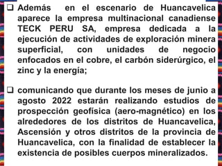  Además en el escenario de Huancavelica
aparece la empresa multinacional canadiense
TECK PERU SA, empresa dedicada a la
ejecución de actividades de exploración minera
superficial, con unidades de negocio
enfocados en el cobre, el carbón siderúrgico, el
zinc y la energía;
 comunicando que durante los meses de junio a
agosto 2022 estarán realizando estudios de
prospección geofísica (aero-magnético) en los
alrededores de los distritos de Huancavelica,
Ascensión y otros distritos de la provincia de
Huancavelica, con la finalidad de establecer la
existencia de posibles cuerpos mineralizados.
 
