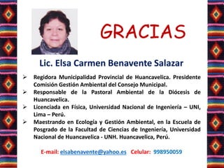 GRACIAS
Lic. Elsa Carmen Benavente Salazar
 Regidora Municipalidad Provincial de Huancavelica. Presidente
Comisión Gestión Ambiental del Consejo Municipal.
 Responsable de la Pastoral Ambiental de la Diócesis de
Huancavelica.
 Licenciada en Física, Universidad Nacional de Ingeniería – UNI,
Lima – Perú.
 Maestrando en Ecología y Gestión Ambiental, en la Escuela de
Posgrado de la Facultad de Ciencias de Ingeniería, Universidad
Nacional de Huancavelica - UNH. Huancavelica, Perú.
E-mail: elsabenavente@yahoo.es Celular: 998950059
 