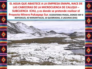 EL AGUA QUE ABASTECE A LA EMPRESA EMAPA, NACE DE
LAS CABECERAS DE LA MICROCUENCA DE CALLQUI –
SUBCUENCA ICHU, y es donde se pretende realizar el
Proyecto Minero Pukaqaqa Sur. ECOSISTEMA FRAGIL, DONDE HAY 8
BOFEDALES, 42 MANANTIALES, 16 QUEBRADAS, 2 LAGUNAS (DIA)
 