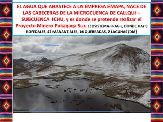 EL AGUA QUE ABASTECE A LA EMPRESA EMAPA, NACE DE
LAS CABECERAS DE LA MICROCUENCA DE CALLQUI –
SUBCUENCA ICHU, y es donde se pretende realizar el
Proyecto Minero Pukaqaqa Sur. ECOSISTEMA FRAGIL, DONDE HAY 8
BOFEDALES, 42 MANANTIALES, 16 QUEBRADAS, 2 LAGUNAS (DIA)
 
