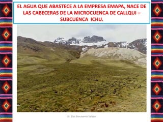 EL AGUA QUE ABASTECE A LA EMPRESA EMAPA, NACE DE
LAS CABECERAS DE LA MICROCUENCA DE CALLQUI –
SUBCUENCA ICHU.
Lic. Elsa Benavente Salazar
 