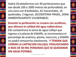 Habrá 20 plataformas con 40 perforaciones que
van desde 100 a 1000 metros de profundidad, en
una zona con 8 bofedales, 42 manantiales, 16
quebradas, 2 lagunas. (ECOSISTEMA FRAGIL, ZONA
AMBIENTALMENTE VULNERABLE)
Durante la perforación se cruzara con acuíferos,
que alterara la calidad del agua subterránea.
Ello contaminara la toma de agua Callqui que
ingresa a la planta de EMAPA, se incrementara el
porcentaje de arsénico, plomo, mercurio, y EMAPA
no podrá removerlos totalmente, Y TENDRA QUE
CERRAR LA CAPTACION CALLQUI, PERJUDICANDO
A MAS DE 50 MIL PERSONAS QUE SE QUEDARAN
SIN AGUA POTABLE.
Lic. Elsa Benavente Salazar
 