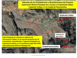 Pyto Pukaqaqa Sur ubicado en cabecera de
microcuenca Callqui, en la zona del proyecto hay 42
manantiales, 16 quebradas, 2 lagunas 8 bofedales de
importancia hídrica, es un ecosistema frágil (DIA 2020
Pyto Exploración Minera Pukaqaqa Sur)
Quebrada Callqui
Ciudad Huancavelica
Ubicación de las 20 plataformas y 40 perforaciones del Proyecto
Exploración Minera Pukaqaqa Sur, cercana a la Quebrada Callqui,
Captación Callqui, y a la ciudad de Huancavelica
Captación de
agua Callqui
Lic. Elsa Benavente Salazar
 