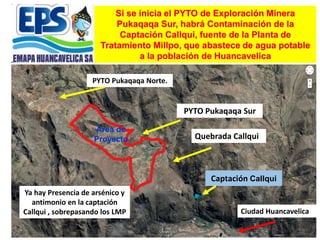 Si se inicia el PYTO de Exploración Minera
Pukaqaqa Sur, habrá Contaminación de la
Captación Callqui, fuente de la Planta de
Tratamiento Millpo, que abastece de agua potable
a la población de Huancavelica
Captación Callqui
Área de
Proyecto
Ya hay Presencia de arsénico y
antimonio en la captación
Callqui , sobrepasando los LMP Ciudad Huancavelica
Quebrada Callqui
PYTO Pukaqaqa Norte.
PYTO Pukaqaqa Sur
 