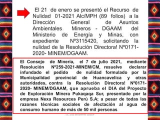 El 21 de enero se presentó el Recurso de
Nulidad 01-2021 Alc/MPH (89 folios) a la
Dirección General de Asuntos
Ambientales Mineros - DGAAM del
Ministerio de Energía y Minas, con
expediente Nº3115420, solicitando la
nulidad de la Resolución Directora! Nº0171-
2020- MINEM/DGAAM.
El Consejo de Minería, el 7 de julio 2021, mediante
Resolución Nº259-2021-MINEM/CM, resuelve declarar
infundado el pedido de nulidad formulado por la
Municipalidad provincial de Huancavelica y otras
autoridades, contra la Resolución Directora! Nº0171-
2020- MINEM/DGAAM, que aprueba el DIA del Proyecto
de Exploración Minera Pukaqaqa Sur, presentado por la
empresa Nexa Resources Perú S.A; a pesar de todas las
razones técnicas sociales de afectación al agua de
consumo humano de más de 50 mil personas
Lic. Elsa Benavente Salazar
 