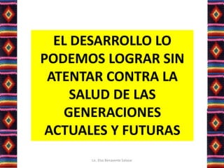 EL DESARROLLO LO
PODEMOS LOGRAR SIN
ATENTAR CONTRA LA
SALUD DE LAS
GENERACIONES
ACTUALES Y FUTURAS
Lic. Elsa Benavente Salazar
 