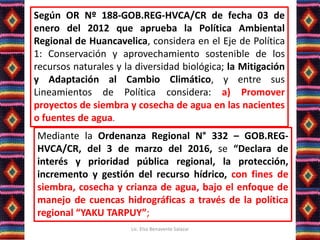 Según OR Nº 188-GOB.REG-HVCA/CR de fecha 03 de
enero del 2012 que aprueba la Política Ambiental
Regional de Huancavelica, considera en el Eje de Política
1: Conservación y aprovechamiento sostenible de los
recursos naturales y la diversidad biológica; la Mitigación
y Adaptación al Cambio Climático, y entre sus
Lineamientos de Política considera: a) Promover
proyectos de siembra y cosecha de agua en las nacientes
o fuentes de agua.
Mediante la Ordenanza Regional N° 332 – GOB.REG-
HVCA/CR, del 3 de marzo del 2016, se “Declara de
interés y prioridad pública regional, la protección,
incremento y gestión del recurso hídrico, con fines de
siembra, cosecha y crianza de agua, bajo el enfoque de
manejo de cuencas hidrográficas a través de la política
regional “YAKU TARPUY”;
Lic. Elsa Benavente Salazar
 